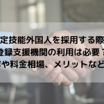 特定技能外国人を採用する際に登録支援機関の利用は必要？ 支援内容や料金相場、メリットなどを紹介！