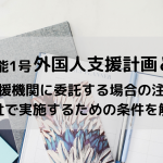 特定技能1号外国人支援計画とは？ 登録支援機関に委託する場合の注意事項と自社で実施するための条件を解説！